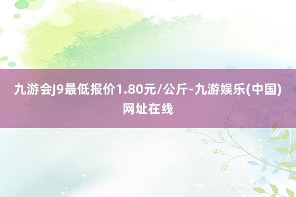 九游会J9最低报价1.80元/公斤-九游娱乐(中国)网址在线