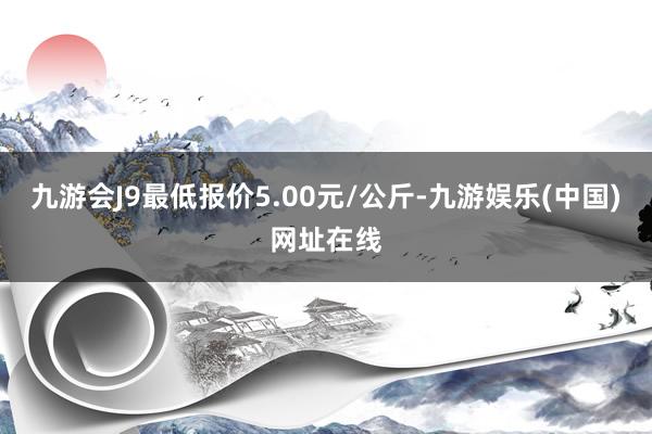 九游会J9最低报价5.00元/公斤-九游娱乐(中国)网址在线