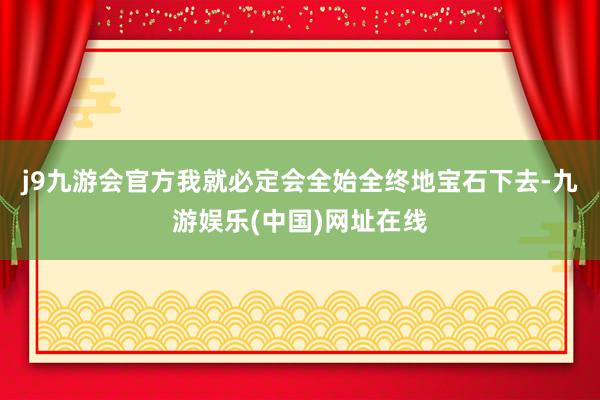 j9九游会官方我就必定会全始全终地宝石下去-九游娱乐(中国)网址在线