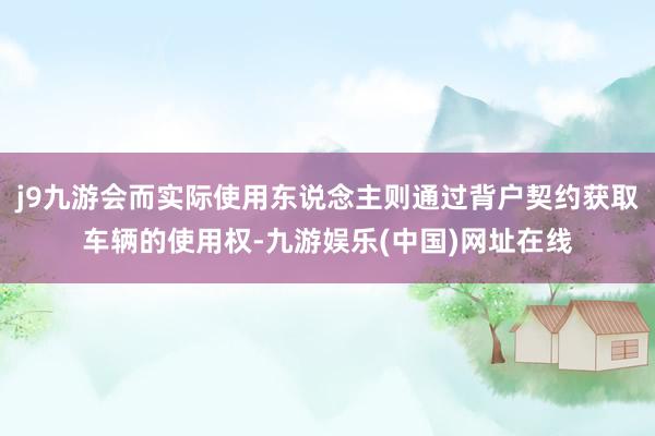 j9九游会而实际使用东说念主则通过背户契约获取车辆的使用权-九游娱乐(中国)网址在线