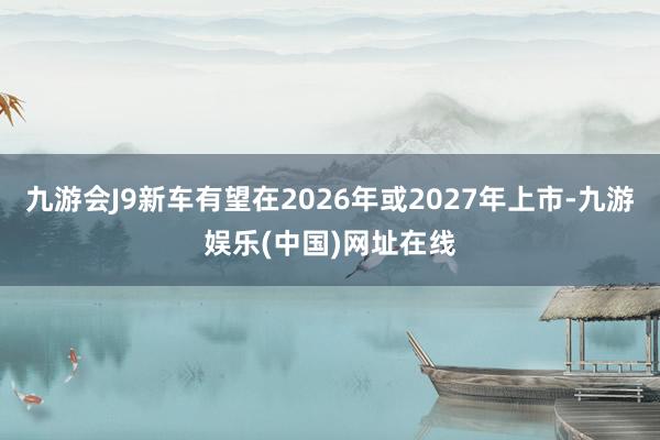 九游会J9新车有望在2026年或2027年上市-九游娱乐(中国)网址在线