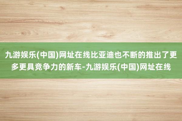 九游娱乐(中国)网址在线比亚迪也不断的推出了更多更具竞争力的新车-九游娱乐(中国)网址在线