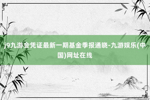 j9九游会凭证最新一期基金季报通晓-九游娱乐(中国)网址在线