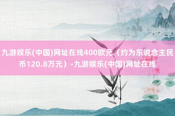 九游娱乐(中国)网址在线400欧元（约为东说念主民币120.8万元）-九游娱乐(中国)网址在线