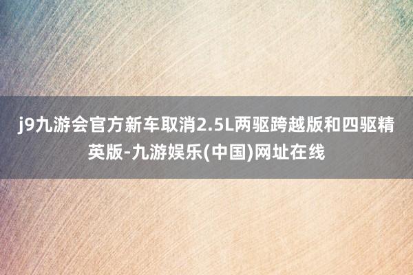 j9九游会官方新车取消2.5L两驱跨越版和四驱精英版-九游娱乐(中国)网址在线