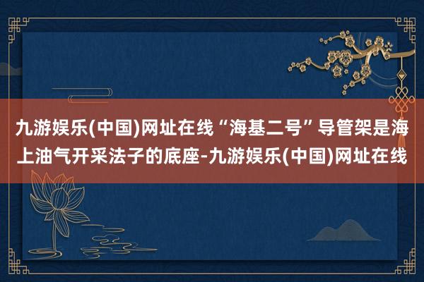 九游娱乐(中国)网址在线“海基二号”导管架是海上油气开采法子的底座-九游娱乐(中国)网址在线