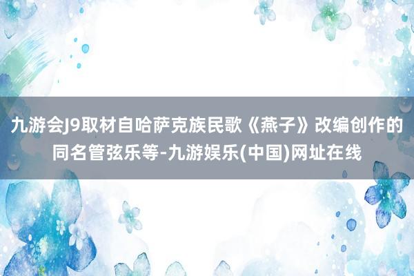 九游会J9取材自哈萨克族民歌《燕子》改编创作的同名管弦乐等-九游娱乐(中国)网址在线