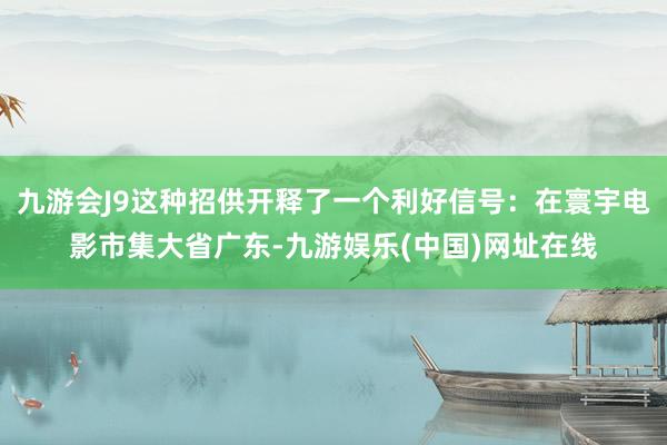 九游会J9这种招供开释了一个利好信号：在寰宇电影市集大省广东-九游娱乐(中国)网址在线