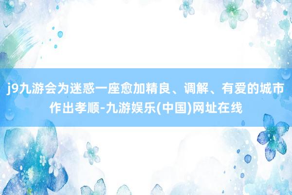 j9九游会为迷惑一座愈加精良、调解、有爱的城市作出孝顺-九游娱乐(中国)网址在线