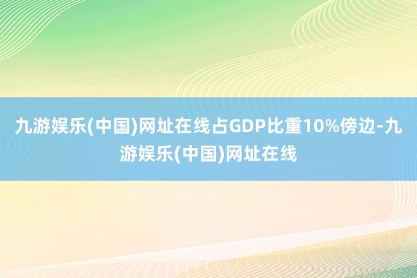 九游娱乐(中国)网址在线占GDP比重10%傍边-九游娱乐(中国)网址在线