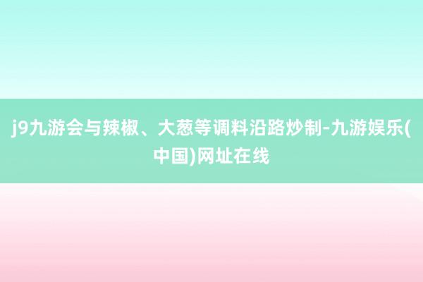 j9九游会与辣椒、大葱等调料沿路炒制-九游娱乐(中国)网址在线