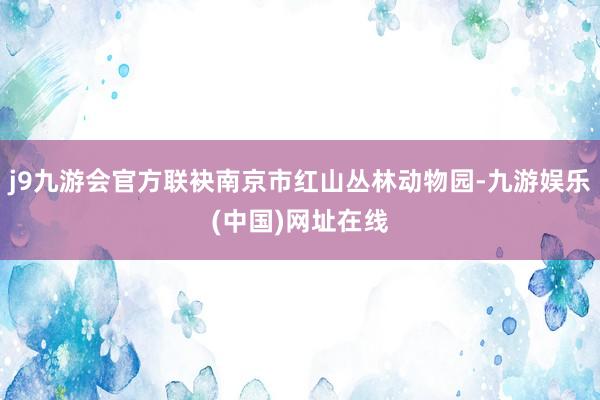 j9九游会官方联袂南京市红山丛林动物园-九游娱乐(中国)网址在线