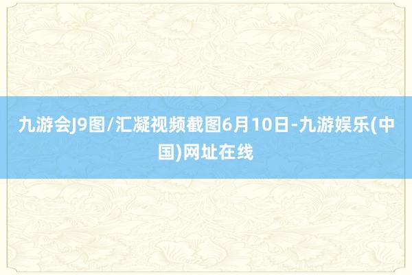 九游会J9图/汇凝视频截图6月10日-九游娱乐(中国)网址在线