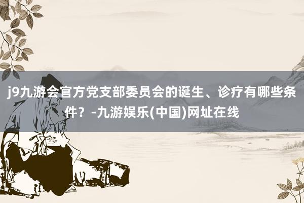 j9九游会官方党支部委员会的诞生、诊疗有哪些条件？-九游娱乐(中国)网址在线