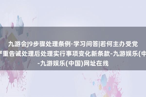 九游会J9步骤处理条例·学习问答|若何主办受党内告诫草率严重告诫处理后处理实行事项变化新条款-九游娱乐(中国)网址在线