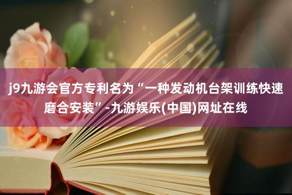 j9九游会官方专利名为“一种发动机台架训练快速磨合安装”-九游娱乐(中国)网址在线