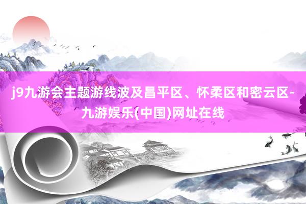 j9九游会主题游线波及昌平区、怀柔区和密云区-九游娱乐(中国)网址在线