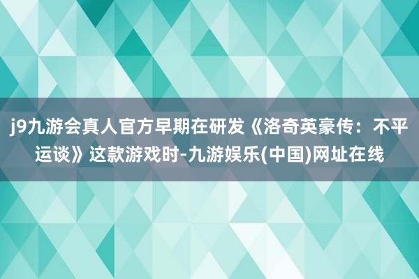 j9九游会真人官方早期在研发《洛奇英豪传：不平运谈》这款游戏时-九游娱乐(中国)网址在线