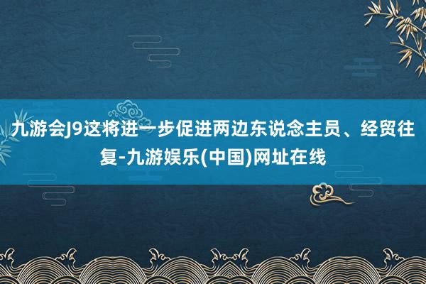 九游会J9这将进一步促进两边东说念主员、经贸往复-九游娱乐(中国)网址在线