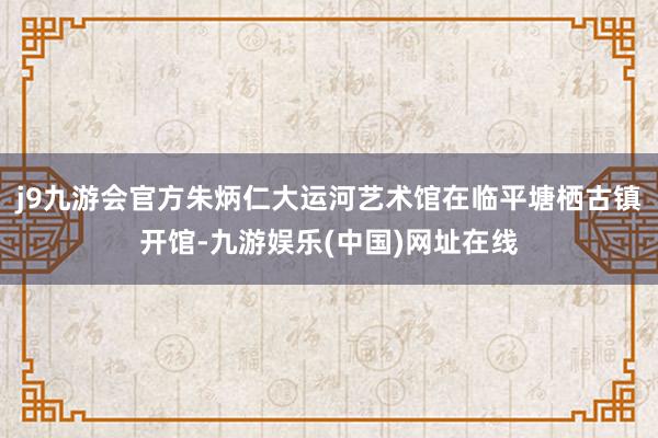 j9九游会官方朱炳仁大运河艺术馆在临平塘栖古镇开馆-九游娱乐(中国)网址在线