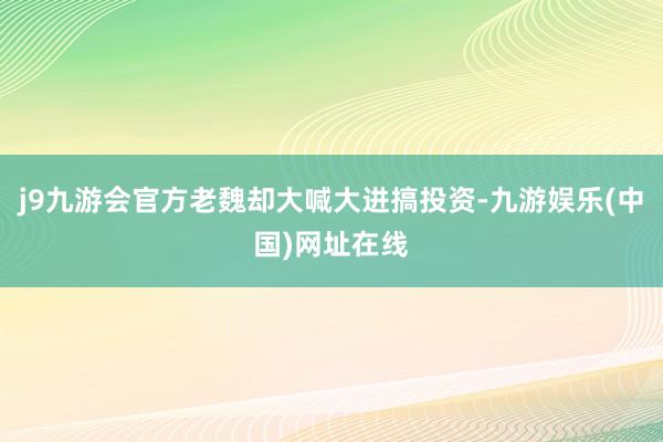 j9九游会官方老魏却大喊大进搞投资-九游娱乐(中国)网址在线