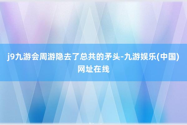 j9九游会周游隐去了总共的矛头-九游娱乐(中国)网址在线