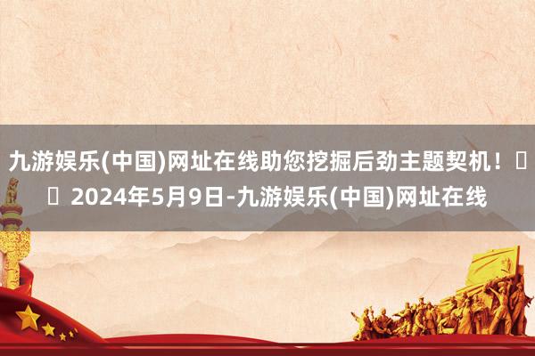 九游娱乐(中国)网址在线助您挖掘后劲主题契机！		2024年5月9日-九游娱乐(中国)网址在线