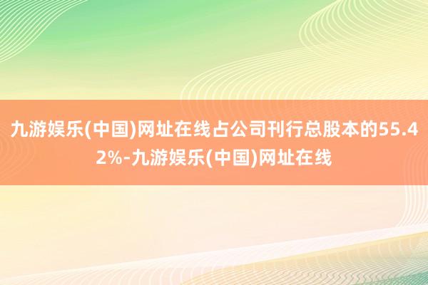 九游娱乐(中国)网址在线占公司刊行总股本的55.42%-九游娱乐(中国)网址在线