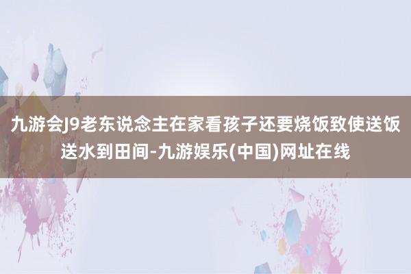 九游会J9老东说念主在家看孩子还要烧饭致使送饭送水到田间-九游娱乐(中国)网址在线