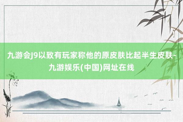 九游会J9以致有玩家称他的原皮肤比起半生皮肤-九游娱乐(中国)网址在线