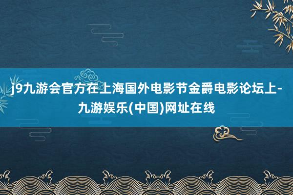 j9九游会官方在上海国外电影节金爵电影论坛上-九游娱乐(中国)网址在线