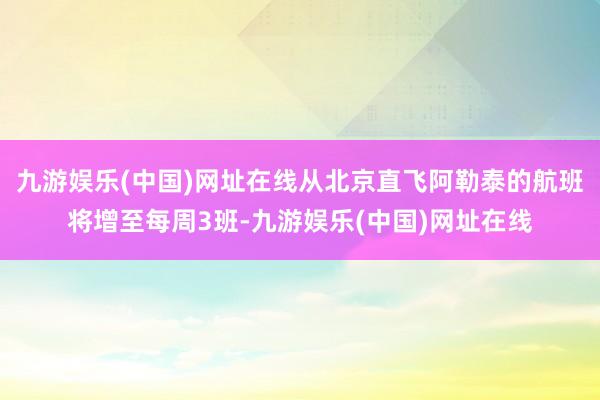 九游娱乐(中国)网址在线从北京直飞阿勒泰的航班将增至每周3班-九游娱乐(中国)网址在线