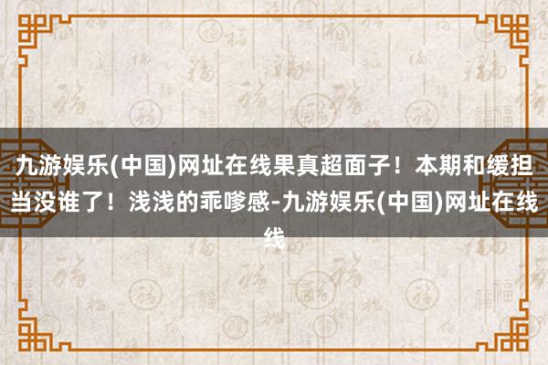 九游娱乐(中国)网址在线果真超面子！本期和缓担当没谁了！浅浅的乖嗲感-九游娱乐(中国)网址在线