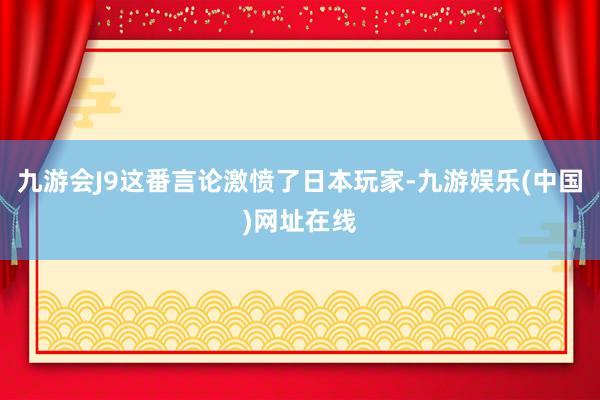 九游会J9这番言论激愤了日本玩家-九游娱乐(中国)网址在线