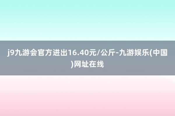 j9九游会官方进出16.40元/公斤-九游娱乐(中国)网址在线