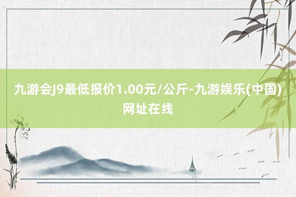 九游会J9最低报价1.00元/公斤-九游娱乐(中国)网址在线