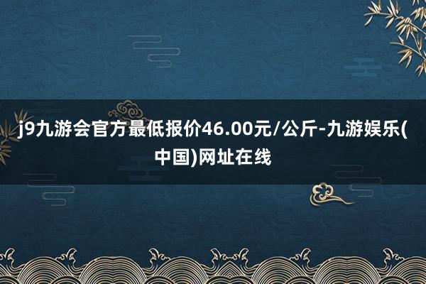 j9九游会官方最低报价46.00元/公斤-九游娱乐(中国)网址在线