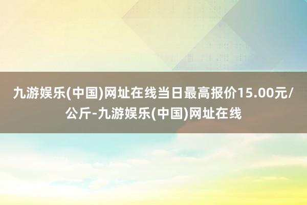 九游娱乐(中国)网址在线当日最高报价15.00元/公斤-九游娱乐(中国)网址在线