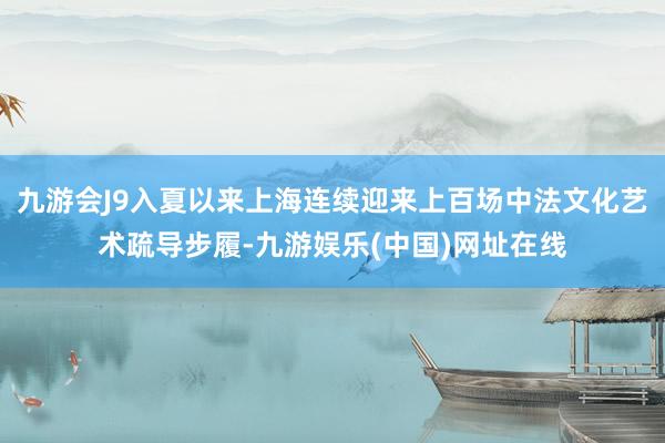 九游会J9入夏以来上海连续迎来上百场中法文化艺术疏导步履-九游娱乐(中国)网址在线