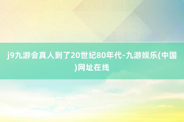 j9九游会真人到了20世纪80年代-九游娱乐(中国)网址在线