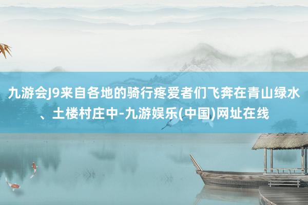 九游会J9来自各地的骑行疼爱者们飞奔在青山绿水、土楼村庄中-九游娱乐(中国)网址在线