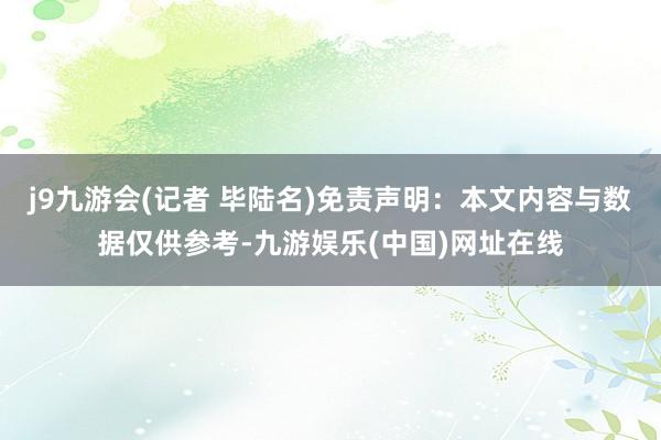 j9九游会(记者 毕陆名)免责声明：本文内容与数据仅供参考-九游娱乐(中国)网址在线