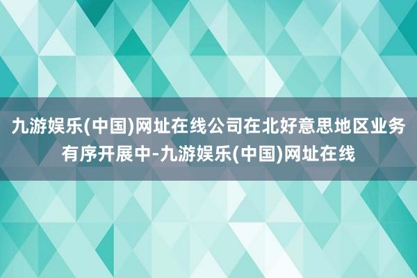 九游娱乐(中国)网址在线公司在北好意思地区业务有序开展中-九游娱乐(中国)网址在线