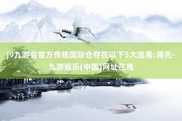 j9九游会官方传统国际仓存在以下5大流毒:领先-九游娱乐(中国)网址在线