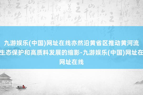 九游娱乐(中国)网址在线亦然沿黄省区推动黄河流域生态保护和高质料发展的缩影-九游娱乐(中国)网址在线