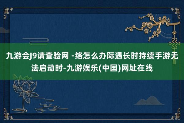 九游会J9请查验网 -络怎么办际遇长时持续手游无法启动时-九游娱乐(中国)网址在线