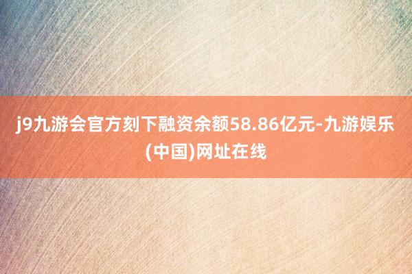 j9九游会官方刻下融资余额58.86亿元-九游娱乐(中国)网址在线