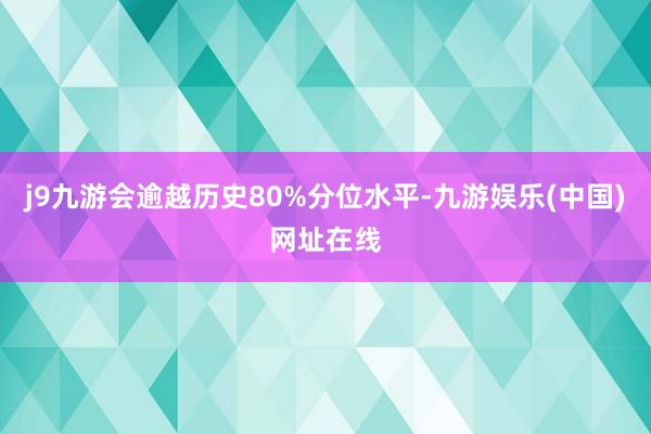 j9九游会逾越历史80%分位水平-九游娱乐(中国)网址在线