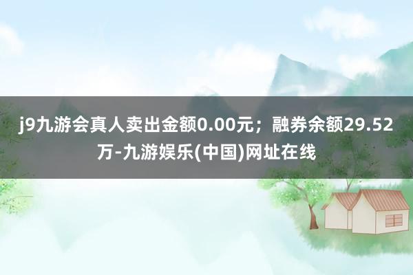 j9九游会真人卖出金额0.00元；融券余额29.52万-九游娱乐(中国)网址在线