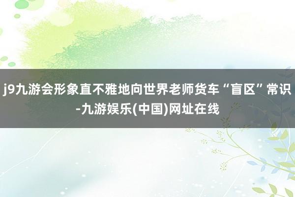 j9九游会形象直不雅地向世界老师货车“盲区”常识-九游娱乐(中国)网址在线